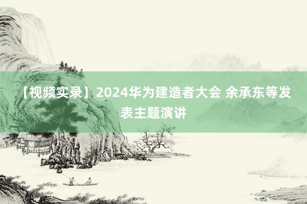 【视频实录】2024华为建造者大会 余承东等发表主题演讲